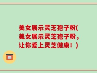 美女展示灵芝孢子粉(美女展示灵芝孢子粉，让你爱上灵芝健康！)