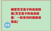 破壁灵芝孢子粉森森胶囊(灵芝孢子粉森森胶囊：一款有效的健康保健品)
