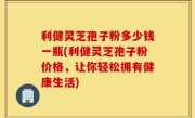 利健灵芝孢子粉多少钱一瓶(利健灵芝孢子粉价格，让你轻松拥有健康生活)