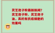灵芝孢子粉最新新闻？灵芝孢子粉、灵芝孢子油，真的有抗癌细胞的效果吗