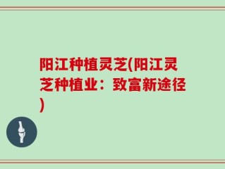 阳江种植灵芝(阳江灵芝种植业：致富新途径)