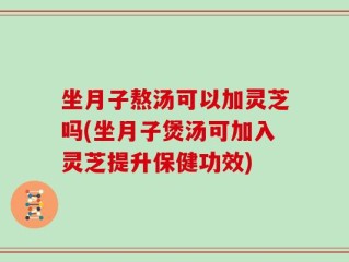 坐月子熬汤可以加灵芝吗(坐月子煲汤可加入灵芝提升保健功效)