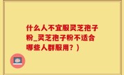 什么人不宜服灵芝孢子粉_灵芝孢子粉不适合哪些人群服用？)