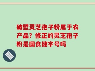 破壁灵芝孢子粉属于农产品？修正的灵芝孢子粉是国食健字号吗