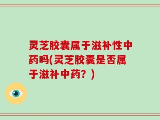 灵芝胶囊属于滋补性中药吗(灵芝胶囊是否属于滋补中药？)