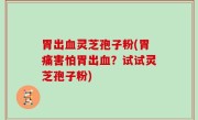 胃出血灵芝孢子粉(胃痛害怕胃出血？试试灵芝孢子粉)