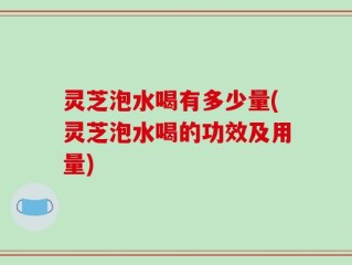 灵芝泡水喝有多少量(灵芝泡水喝的功效及用量)