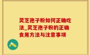 灵芝孢子粉如何正确吃法_灵芝孢子粉的正确食用方法与注意事项