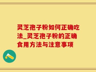 灵芝孢子粉如何正确吃法_灵芝孢子粉的正确食用方法与注意事项