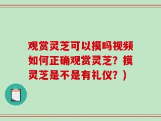 观赏灵芝可以摸吗视频如何正确观赏灵芝？摸灵芝是不是有礼仪？)