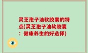 灵芝孢子油软胶囊的特点(灵芝孢子油软胶囊：健康养生的好选择)