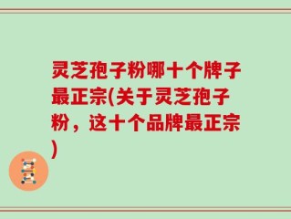 灵芝孢子粉哪十个牌子最正宗(关于灵芝孢子粉，这十个品牌最正宗)