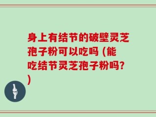 身上有结节的破壁灵芝孢子粉可以吃吗 (能吃结节灵芝孢子粉吗？)