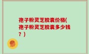 孢子粉灵芝胶囊价格(孢子粉灵芝胶囊多少钱？)