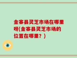 金寨县灵芝市场在哪里呀(金寨县灵芝市场的位置在哪里？)