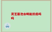 灵芝菌泡水喝能抗癌吗吗
