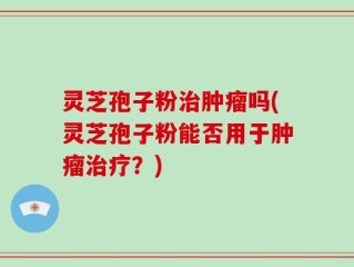 灵芝孢子粉治肿瘤吗(灵芝孢子粉能否用于肿瘤治疗？)