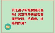 灵芝孢子粉是保健药品吗？灵芝孢子粉是否有保肝护肝、抗衰老、抗癌的作用？