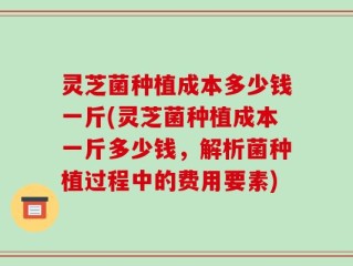 灵芝菌种植成本多少钱一斤(灵芝菌种植成本一斤多少钱，解析菌种植过程中的费用要素)