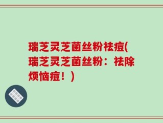 瑞芝灵芝菌丝粉祛痘(瑞芝灵芝菌丝粉：祛除烦恼痘！)