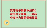 灵芝孢子胶囊中成药(灵芝孢子胶囊——成药中治疗力佳的保健佳品