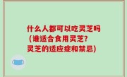 什么人都可以吃灵芝吗 (谁适合食用灵芝？灵芝的适应症和禁忌)