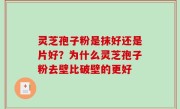 灵芝孢子粉是抹好还是片好？为什么灵芝孢子粉去壁比破壁的更好