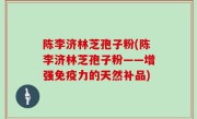 陈李济林芝孢子粉(陈李济林芝孢子粉——增强免疫力的天然补品)