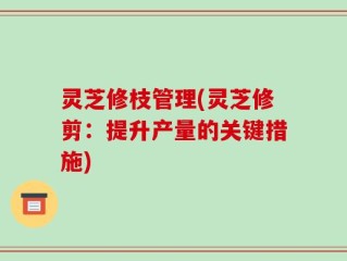 灵芝修枝管理(灵芝修剪：提升产量的关键措施)