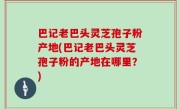 巴记老巴头灵芝孢子粉产地(巴记老巴头灵芝孢子粉的产地在哪里？)