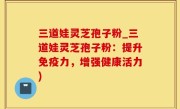 三道娃灵芝孢子粉_三道娃灵芝孢子粉：提升免疫力，增强健康活力)