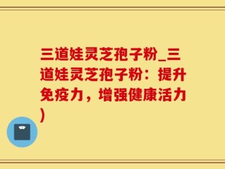 三道娃灵芝孢子粉_三道娃灵芝孢子粉：提升免疫力，增强健康活力)