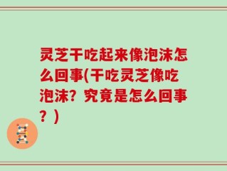 灵芝干吃起来像泡沫怎么回事(干吃灵芝像吃泡沫？究竟是怎么回事？)