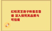 红旺灵芝孢子粉是否靠谱 深入探究其品质与可信度