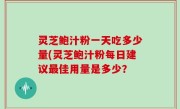 灵芝鲍汁粉一天吃多少量(灵芝鲍汁粉每日建议最佳用量是多少？