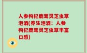人参枸杞鹿茸灵芝虫草泡酒(养生泡酒：人参枸杞鹿茸灵芝虫草丰富口感)