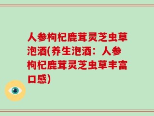 人参枸杞鹿茸灵芝虫草泡酒(养生泡酒：人参枸杞鹿茸灵芝虫草丰富口感)