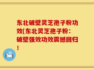 东北破壁灵芝孢子粉功效(东北灵芝孢子粉：破壁强效功效震撼回归！