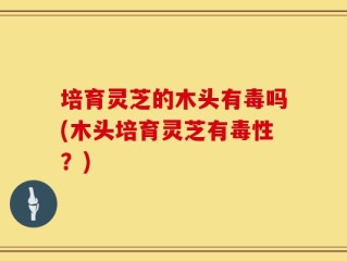 培育灵芝的木头有毒吗(木头培育灵芝有毒性？)