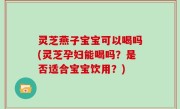 灵芝燕子宝宝可以喝吗(灵芝孕妇能喝吗？是否适合宝宝饮用？)