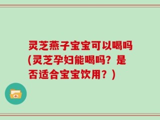灵芝燕子宝宝可以喝吗(灵芝孕妇能喝吗？是否适合宝宝饮用？)