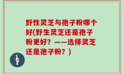 野性灵芝与孢子粉哪个好(野生灵芝还是孢子粉更好？——选择灵芝还是孢子粉？)