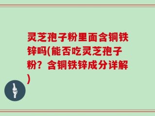 灵芝孢子粉里面含铜铁锌吗(能否吃灵芝孢子粉？含铜铁锌成分详解)