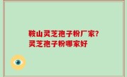 鞍山灵芝孢子粉厂家？灵芝孢子粉哪家好