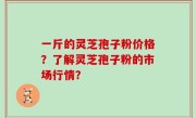 一斤的灵芝孢子粉价格？了解灵芝孢子粉的市场行情？