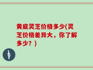 黄底灵芝价格多少(灵芝价格差异大，你了解多少？)