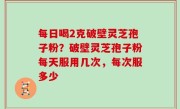 每日喝2克破壁灵芝孢子粉？破壁灵芝孢子粉每天服用几次，每次服多少