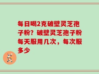 每日喝2克破壁灵芝孢子粉？破壁灵芝孢子粉每天服用几次，每次服多少