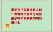 灵芝孢子胶囊适用人群？香港懿生堂灵芝破壁孢子精华素胶囊的功效是什么