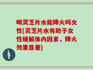 喝灵芝片水能降火吗女性(灵芝片水有助于女性缓解体内因素，降火效果显著)